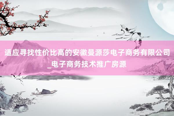 适应寻找性价比高的安徽曼源莎电子商务有限公司_电子商务技术推广房源